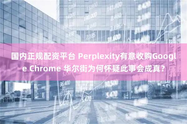 国内正规配资平台 Perplexity有意收购Google Chrome 华尔街为何怀疑此事会成真？