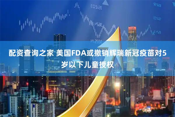 配资查询之家 美国FDA或撤销辉瑞新冠疫苗对5岁以下儿童授权