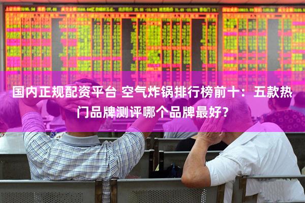 国内正规配资平台 空气炸锅排行榜前十：五款热门品牌测评哪个品牌最好？