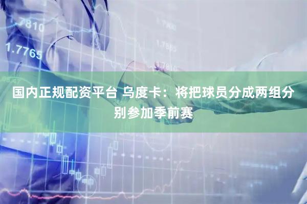 国内正规配资平台 乌度卡：将把球员分成两组分别参加季前赛
