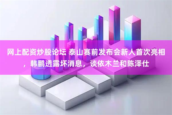 网上配资炒股论坛 泰山赛前发布会新人首次亮相，韩鹏透露坏消息，谈依木兰和陈泽仕