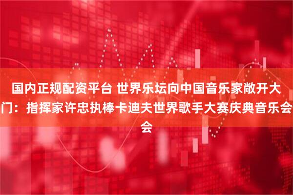 国内正规配资平台 世界乐坛向中国音乐家敞开大门：指挥家许忠执棒卡迪夫世界歌手大赛庆典音乐会