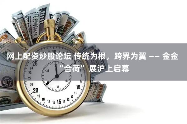 网上配资炒股论坛 传统为根，跨界为翼 —— 金金 “合荷” 展沪上启幕