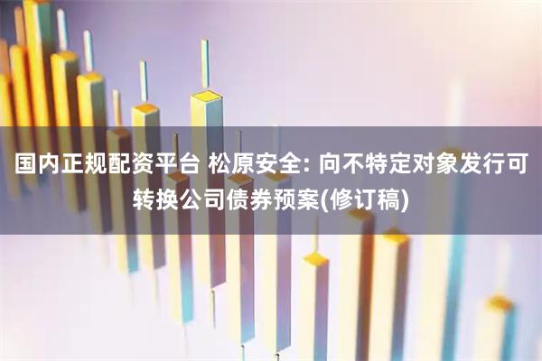 国内正规配资平台 松原安全: 向不特定对象发行可转换公司债券预案(修订稿)