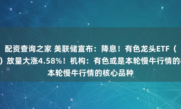 配资查询之家 美联储宣布：降息！有色龙头ETF（159876）放量大涨4.58%！机构：有色或是本轮慢牛行情的核心品种