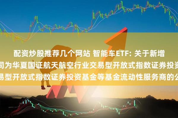 配资炒股推荐几个网站 智能车ETF: 关于新增中国银河证券股份有限公司为华夏国证航天航空行业交易型开放式指数证券投资基金等基金流动性服务商的公告