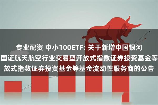 专业配资 中小100ETF: 关于新增中国银河证券股份有限公司为华夏国证航天航空行业交易型开放式指数证券投资基金等基金流动性服务商的公告