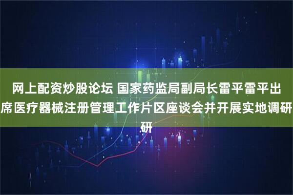 网上配资炒股论坛 国家药监局副局长雷平雷平出席医疗器械注册管理工作片区座谈会并开展实地调研